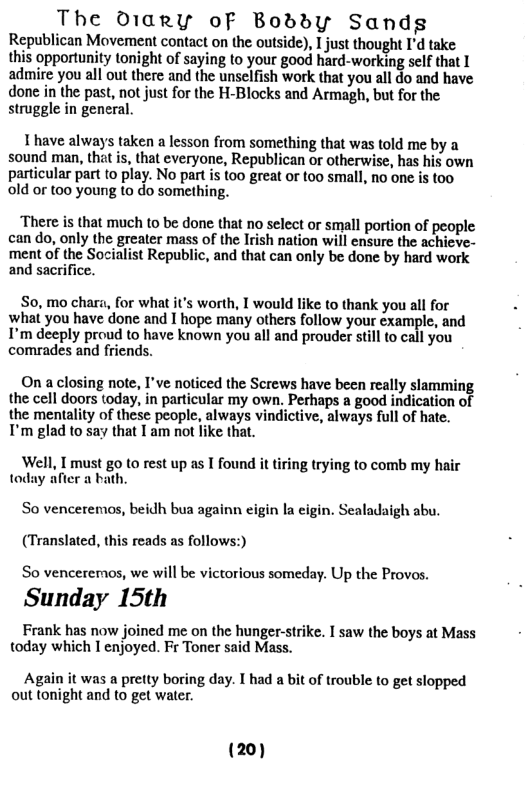 The diary oF Boddy Sandg Republican Movement contact on the outside), I just thought I’d take. this opportunity tonight of saying to your good hard-working self that I admire you all out there and the unselfish work that you all do and have done in the past, not just for the H-Blocks and Armagh, but for the struggle in general. 1 have always taken a lesson from something that was told me by a sound man, thet is, that everyone, Republican or otherwise, has his own particular part to play. No part is too great or too small, no one is too old or too young to do something. ‘There is that much to be done that no select or small portion of people can do, only the greater mass of the Irish nation will ensure the achieve- ment of the Socialist Republic, and that can only be done by hard work and sacrifice. So, mo chara, for what it’s worth, I would like to thank you all for what you have done and I hope many others follow your example, and I’m deeply proud to have known you all and prouder still to call you comrades and friends. On a closing note, I’ve noticed the Screws have been really slamming the cell doors today, in particular my own. Perhaps a good indication of the mentality of these people, always vindictive, always full of hate. I’m glad to say that I am not like that. Well, I must go to rest up as I found it tiring trying to comb my hair today after a bath. So venceremos, beidh bua againn cigin la cigin. Sealadaigh abu. (Translated, this reads as follows:) So venceremos, we will be victorious someday., Up the Provos. Sunday 15th Frank has now joined me on the hunger-strike. I saw the boys at Mass today which I enjoyed. Fr Toner said Mass. Again it was a pretty boring day. I had a bit of trouble to get slopped out tonight and to get water. (20)